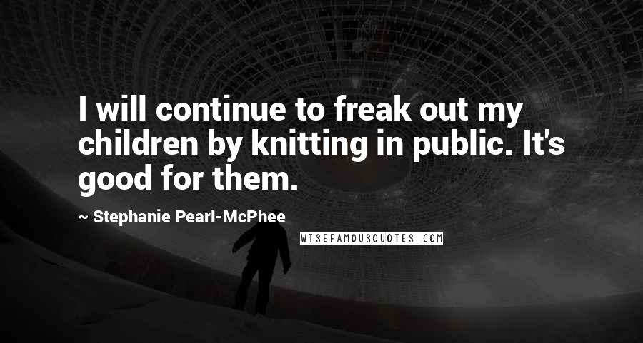 Stephanie Pearl-McPhee Quotes: I will continue to freak out my children by knitting in public. It's good for them.