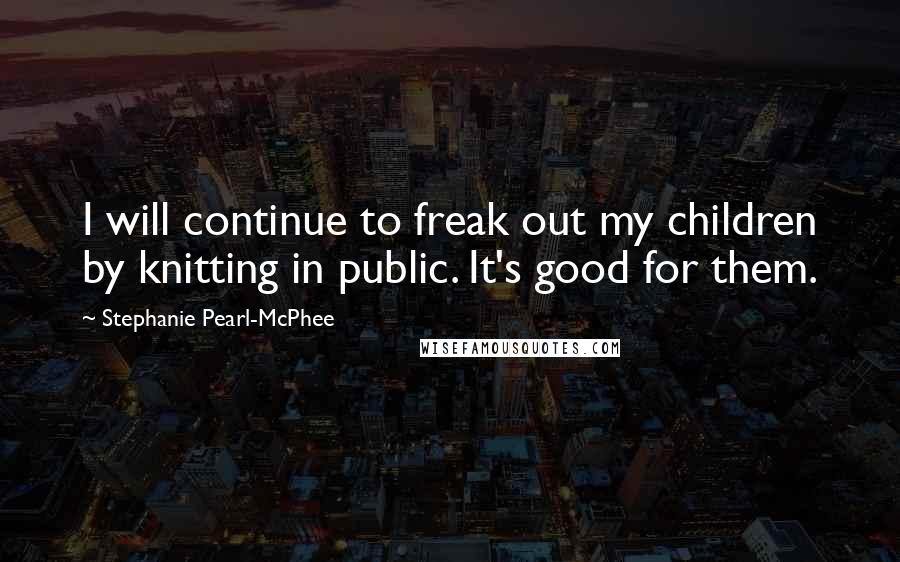 Stephanie Pearl-McPhee Quotes: I will continue to freak out my children by knitting in public. It's good for them.