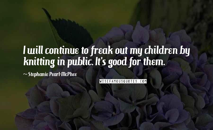 Stephanie Pearl-McPhee Quotes: I will continue to freak out my children by knitting in public. It's good for them.