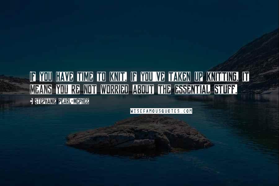 Stephanie Pearl-McPhee Quotes: If you have time to knit, if you've taken up knitting, it means you're not worried about the essential stuff.