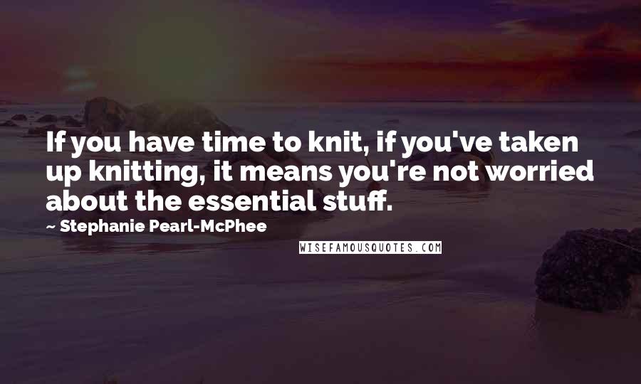 Stephanie Pearl-McPhee Quotes: If you have time to knit, if you've taken up knitting, it means you're not worried about the essential stuff.