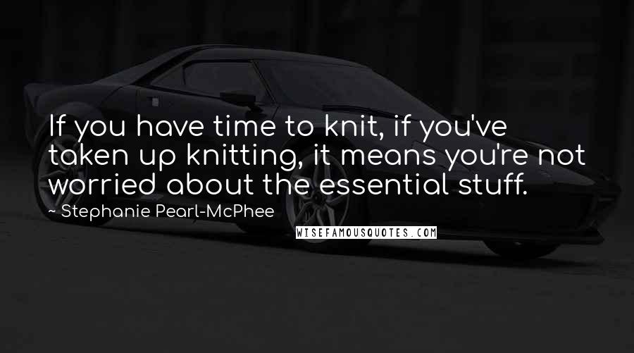 Stephanie Pearl-McPhee Quotes: If you have time to knit, if you've taken up knitting, it means you're not worried about the essential stuff.