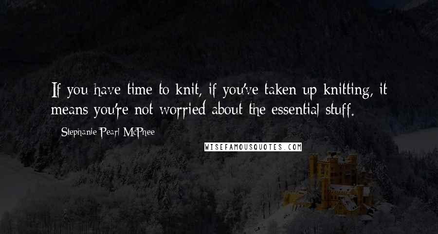 Stephanie Pearl-McPhee Quotes: If you have time to knit, if you've taken up knitting, it means you're not worried about the essential stuff.