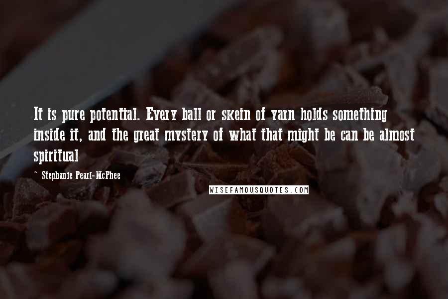 Stephanie Pearl-McPhee Quotes: It is pure potential. Every ball or skein of yarn holds something inside it, and the great mystery of what that might be can be almost spiritual