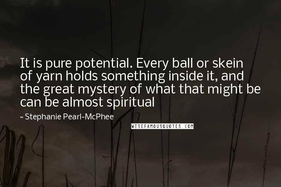 Stephanie Pearl-McPhee Quotes: It is pure potential. Every ball or skein of yarn holds something inside it, and the great mystery of what that might be can be almost spiritual