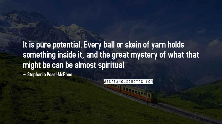 Stephanie Pearl-McPhee Quotes: It is pure potential. Every ball or skein of yarn holds something inside it, and the great mystery of what that might be can be almost spiritual