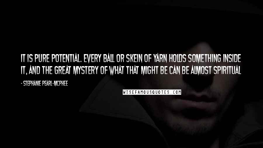 Stephanie Pearl-McPhee Quotes: It is pure potential. Every ball or skein of yarn holds something inside it, and the great mystery of what that might be can be almost spiritual