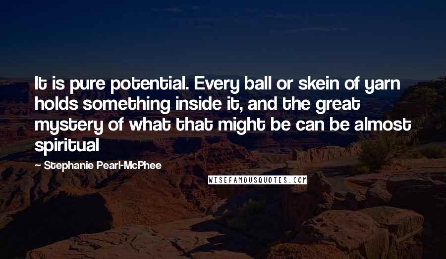 Stephanie Pearl-McPhee Quotes: It is pure potential. Every ball or skein of yarn holds something inside it, and the great mystery of what that might be can be almost spiritual