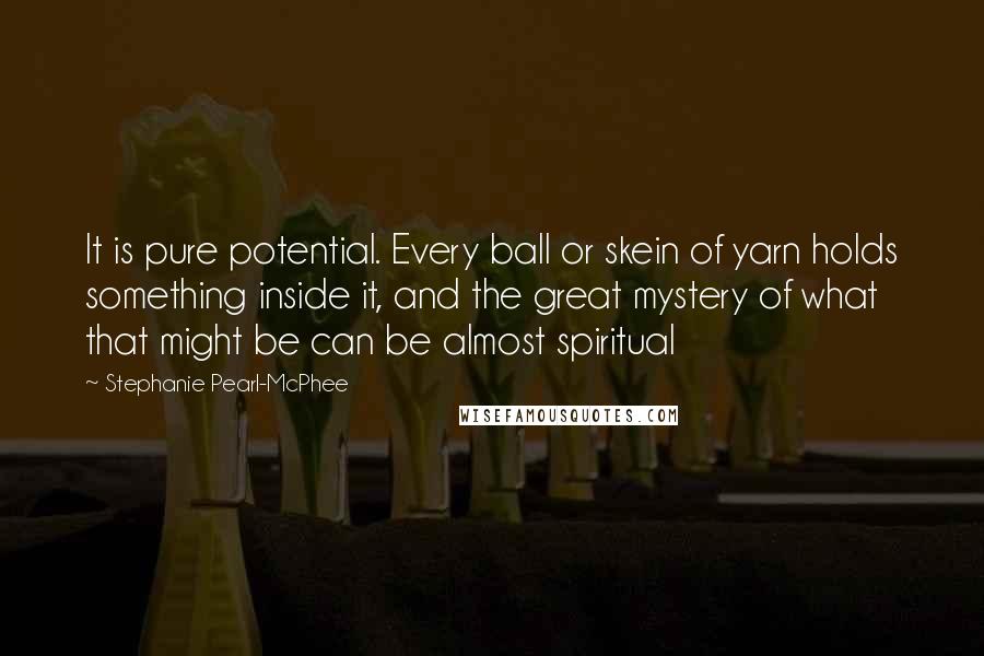 Stephanie Pearl-McPhee Quotes: It is pure potential. Every ball or skein of yarn holds something inside it, and the great mystery of what that might be can be almost spiritual