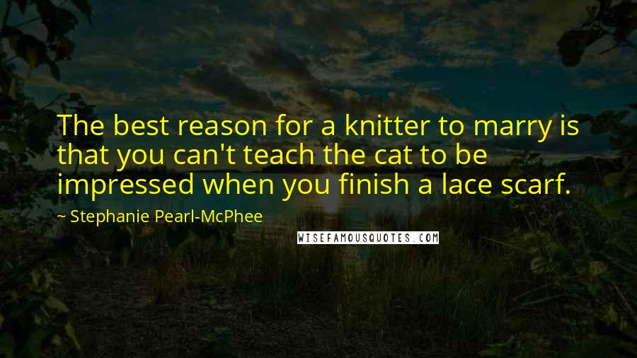 Stephanie Pearl-McPhee Quotes: The best reason for a knitter to marry is that you can't teach the cat to be impressed when you finish a lace scarf.