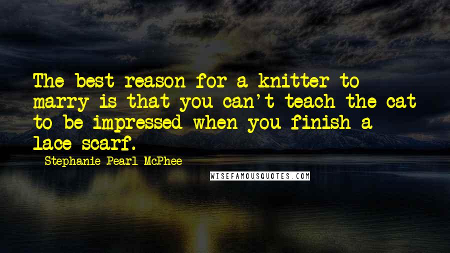 Stephanie Pearl-McPhee Quotes: The best reason for a knitter to marry is that you can't teach the cat to be impressed when you finish a lace scarf.