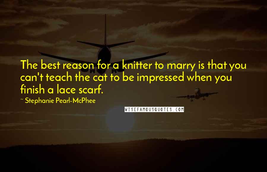 Stephanie Pearl-McPhee Quotes: The best reason for a knitter to marry is that you can't teach the cat to be impressed when you finish a lace scarf.