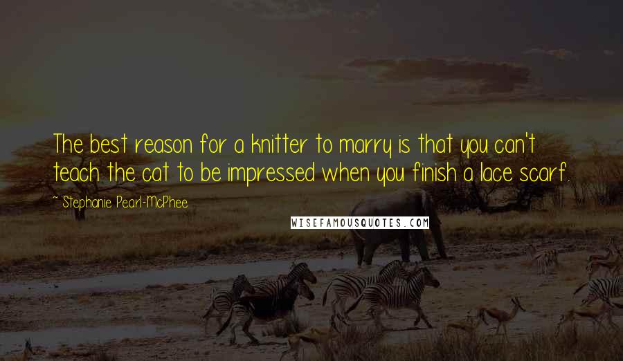 Stephanie Pearl-McPhee Quotes: The best reason for a knitter to marry is that you can't teach the cat to be impressed when you finish a lace scarf.