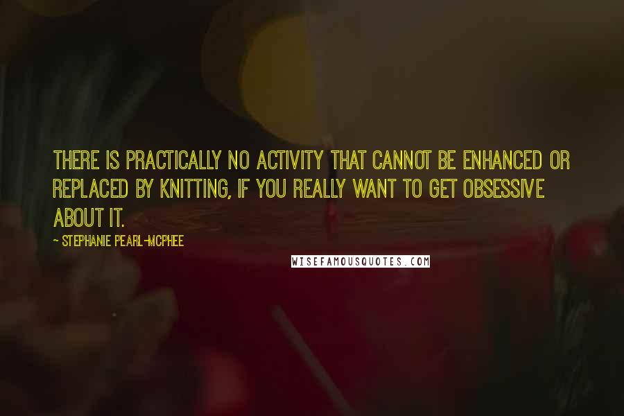 Stephanie Pearl-McPhee Quotes: There is practically no activity that cannot be enhanced or replaced by knitting, if you really want to get obsessive about it.