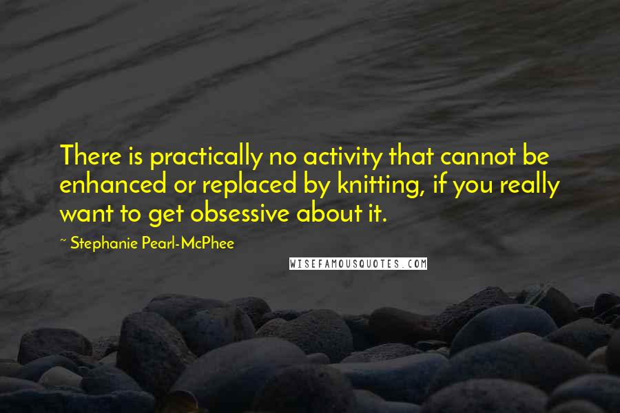 Stephanie Pearl-McPhee Quotes: There is practically no activity that cannot be enhanced or replaced by knitting, if you really want to get obsessive about it.