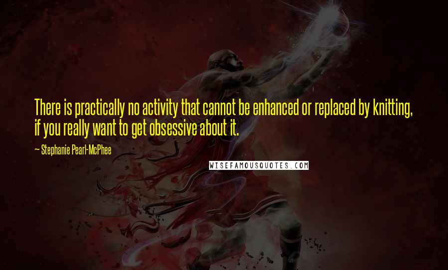 Stephanie Pearl-McPhee Quotes: There is practically no activity that cannot be enhanced or replaced by knitting, if you really want to get obsessive about it.