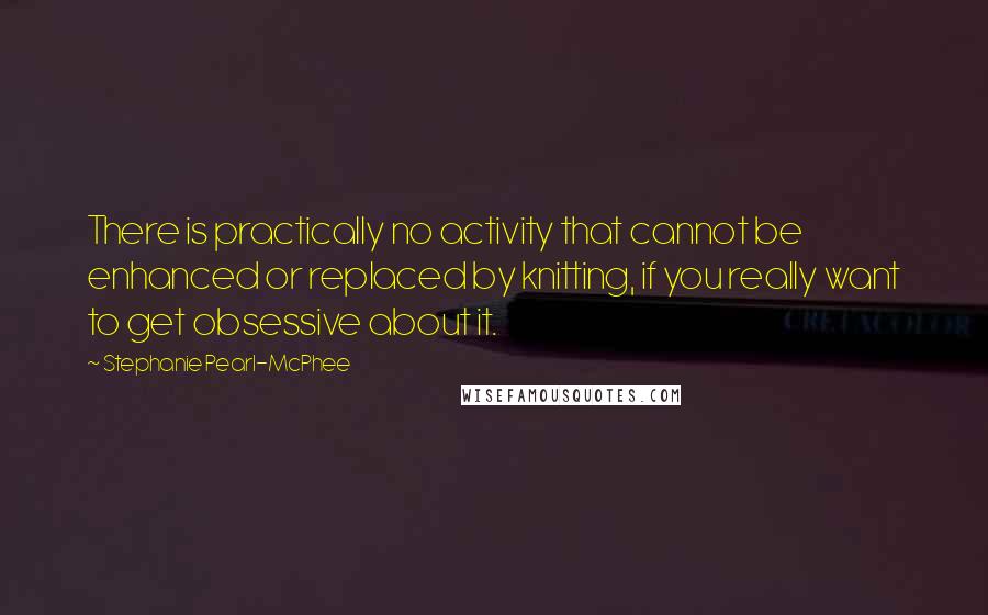 Stephanie Pearl-McPhee Quotes: There is practically no activity that cannot be enhanced or replaced by knitting, if you really want to get obsessive about it.