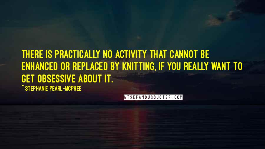 Stephanie Pearl-McPhee Quotes: There is practically no activity that cannot be enhanced or replaced by knitting, if you really want to get obsessive about it.