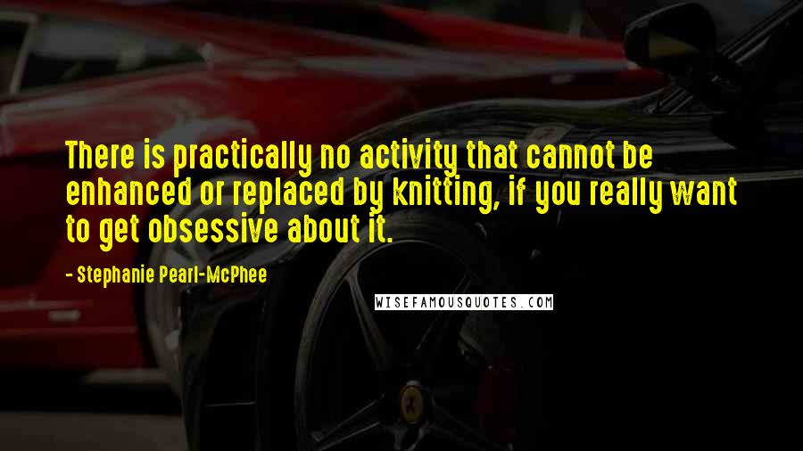 Stephanie Pearl-McPhee Quotes: There is practically no activity that cannot be enhanced or replaced by knitting, if you really want to get obsessive about it.