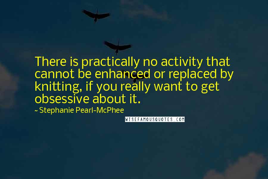 Stephanie Pearl-McPhee Quotes: There is practically no activity that cannot be enhanced or replaced by knitting, if you really want to get obsessive about it.