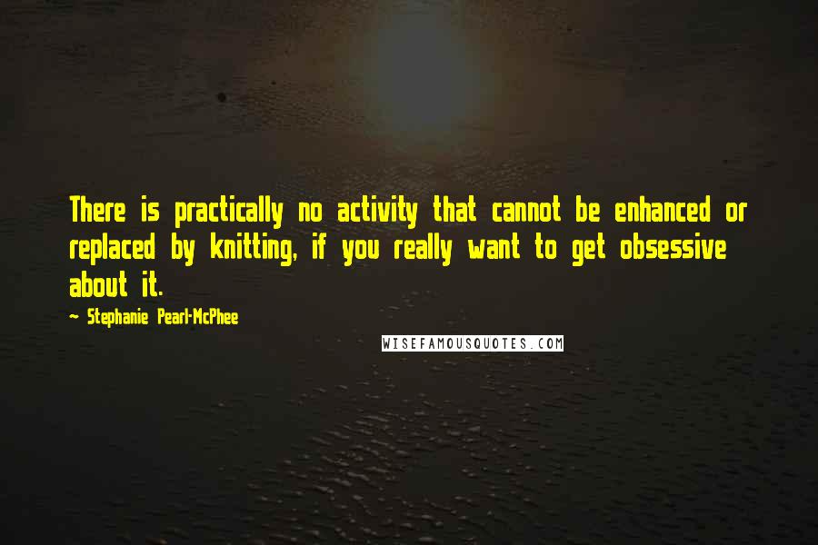 Stephanie Pearl-McPhee Quotes: There is practically no activity that cannot be enhanced or replaced by knitting, if you really want to get obsessive about it.