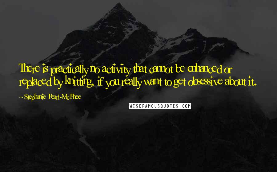 Stephanie Pearl-McPhee Quotes: There is practically no activity that cannot be enhanced or replaced by knitting, if you really want to get obsessive about it.