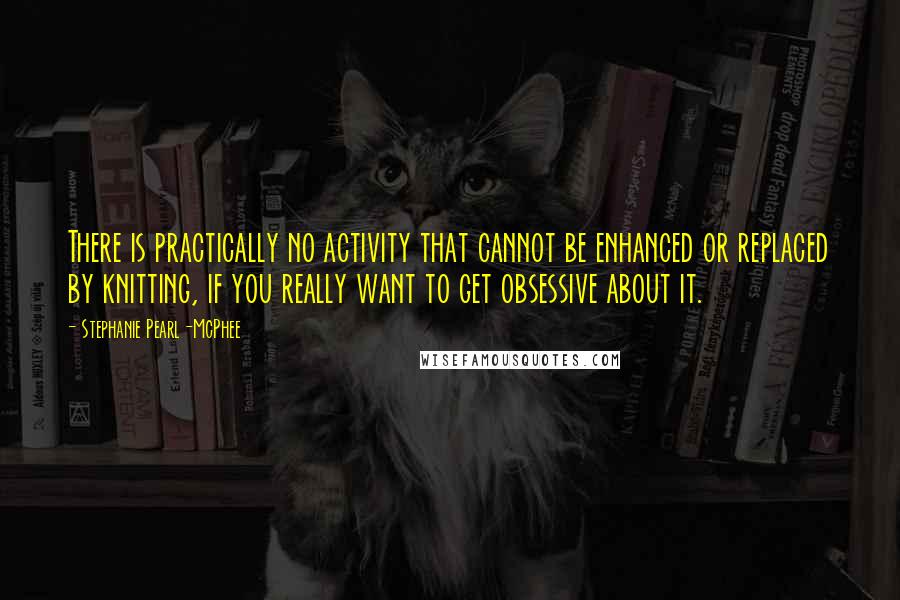 Stephanie Pearl-McPhee Quotes: There is practically no activity that cannot be enhanced or replaced by knitting, if you really want to get obsessive about it.