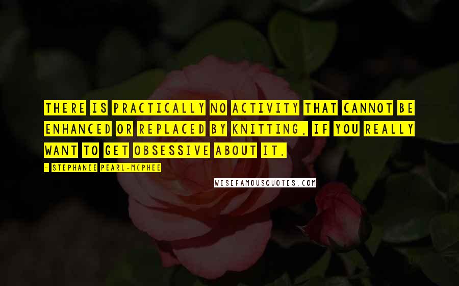 Stephanie Pearl-McPhee Quotes: There is practically no activity that cannot be enhanced or replaced by knitting, if you really want to get obsessive about it.