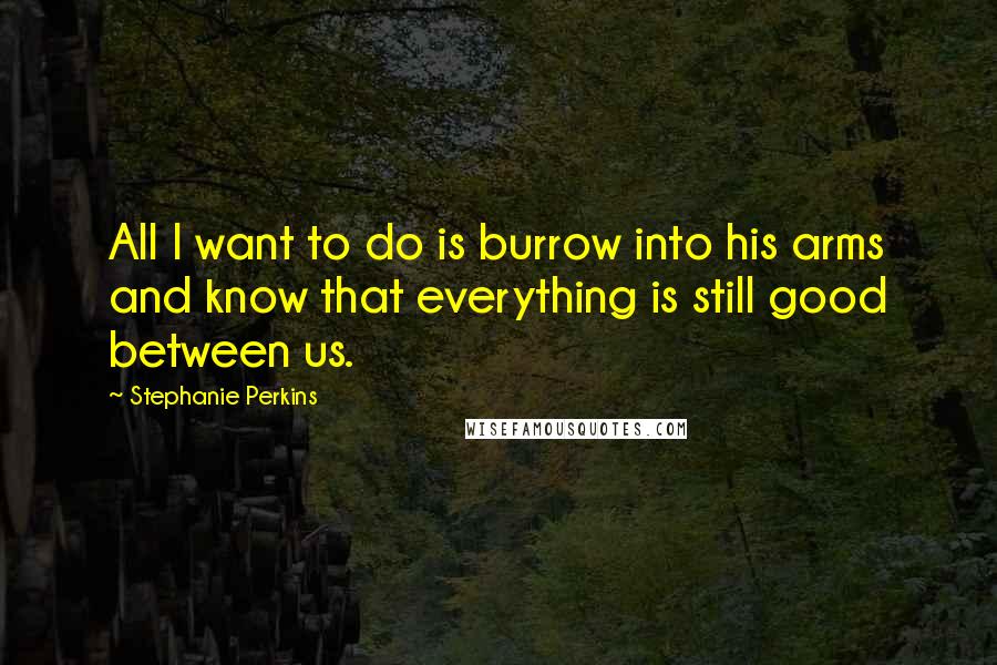 Stephanie Perkins Quotes: All I want to do is burrow into his arms and know that everything is still good between us.