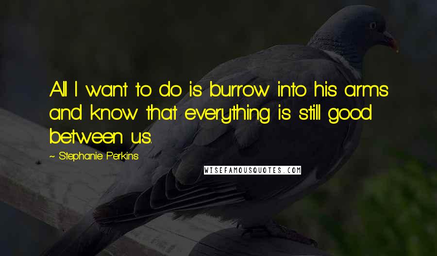 Stephanie Perkins Quotes: All I want to do is burrow into his arms and know that everything is still good between us.