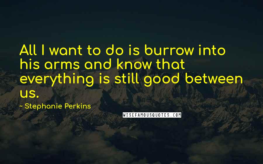 Stephanie Perkins Quotes: All I want to do is burrow into his arms and know that everything is still good between us.