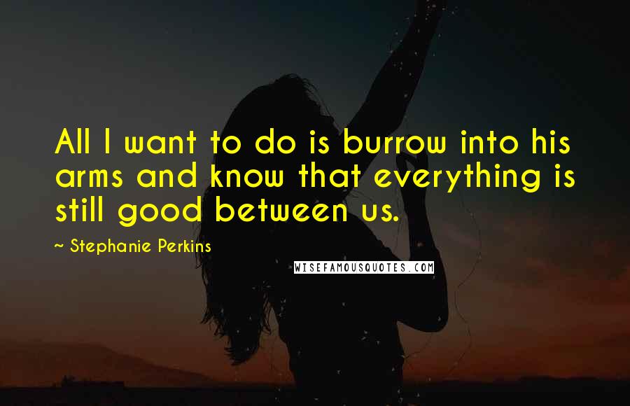 Stephanie Perkins Quotes: All I want to do is burrow into his arms and know that everything is still good between us.