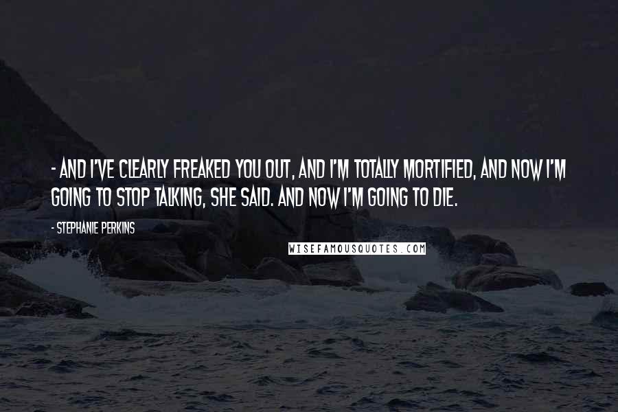 Stephanie Perkins Quotes:  - and I've clearly freaked you out, and I'm totally mortified, and now I'm going to stop talking, she said. And now I'm going to die.