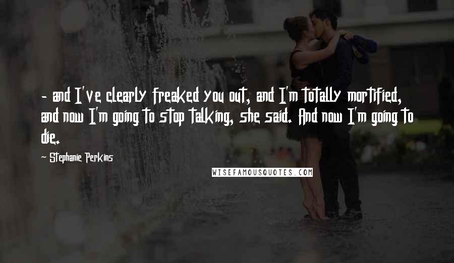 Stephanie Perkins Quotes: - and I've clearly freaked you out, and I'm totally mortified, and now I'm going to stop talking, she said. And now I'm going to die.