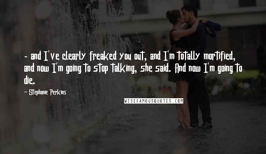 Stephanie Perkins Quotes:  - and I've clearly freaked you out, and I'm totally mortified, and now I'm going to stop talking, she said. And now I'm going to die.