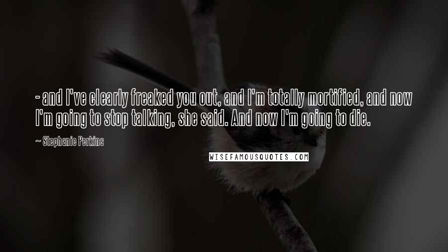 Stephanie Perkins Quotes: - and I've clearly freaked you out, and I'm totally mortified, and now I'm going to stop talking, she said. And now I'm going to die.