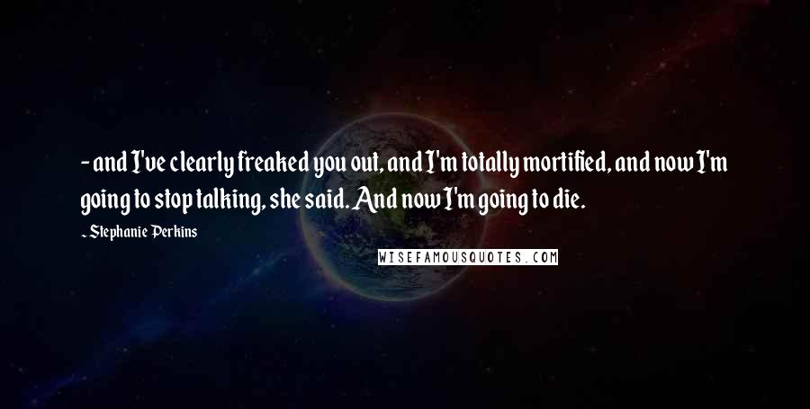 Stephanie Perkins Quotes:  - and I've clearly freaked you out, and I'm totally mortified, and now I'm going to stop talking, she said. And now I'm going to die.