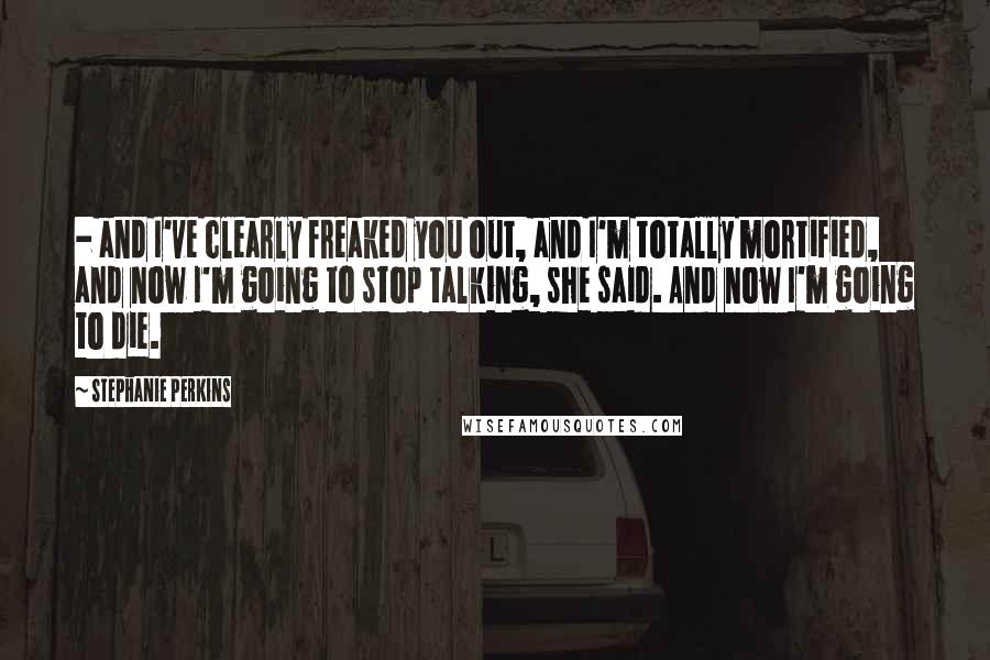 Stephanie Perkins Quotes:  - and I've clearly freaked you out, and I'm totally mortified, and now I'm going to stop talking, she said. And now I'm going to die.