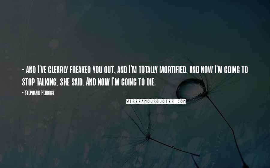 Stephanie Perkins Quotes:  - and I've clearly freaked you out, and I'm totally mortified, and now I'm going to stop talking, she said. And now I'm going to die.