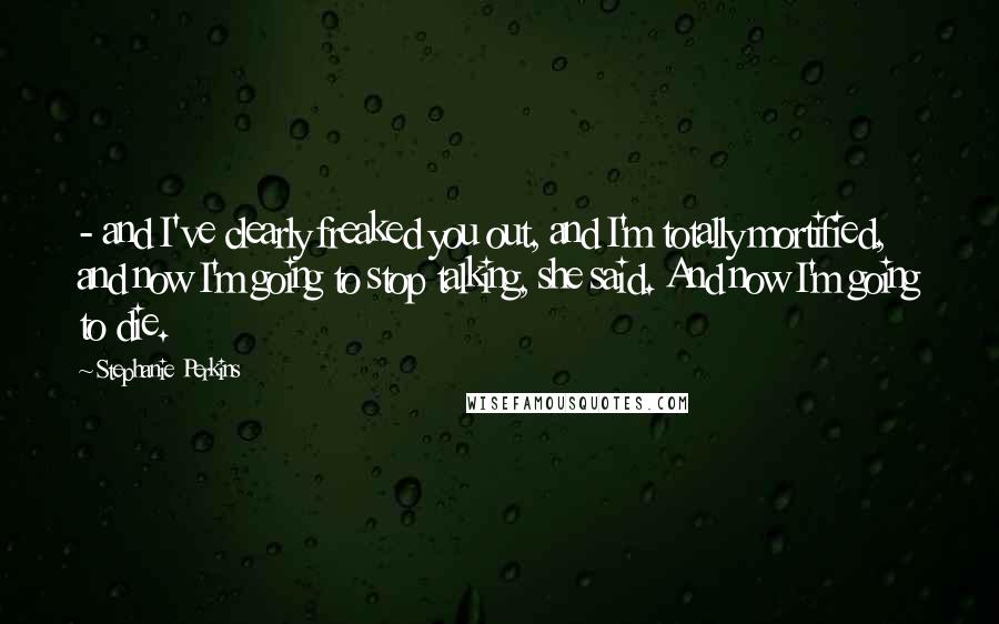 Stephanie Perkins Quotes: - and I've clearly freaked you out, and I'm totally mortified, and now I'm going to stop talking, she said. And now I'm going to die.