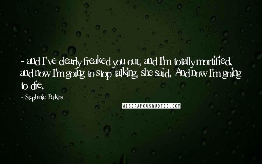 Stephanie Perkins Quotes:  - and I've clearly freaked you out, and I'm totally mortified, and now I'm going to stop talking, she said. And now I'm going to die.