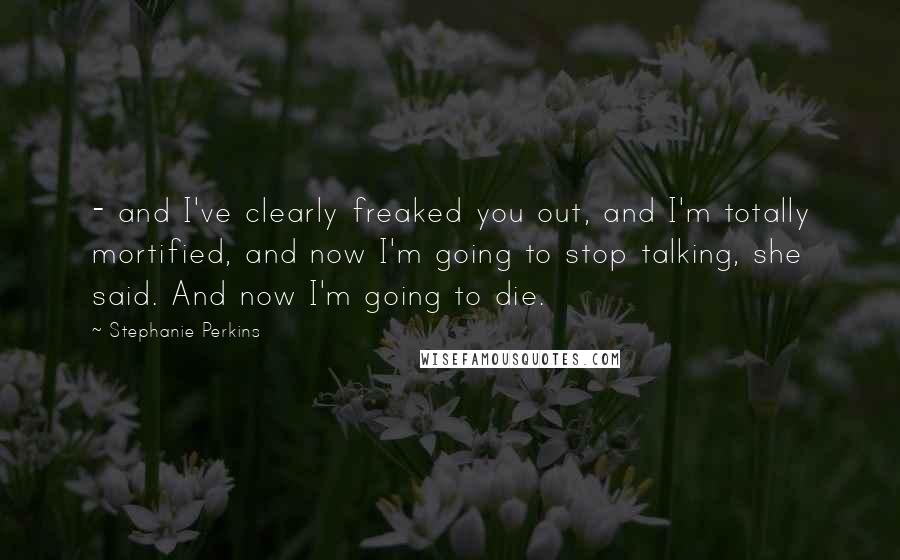 Stephanie Perkins Quotes:  - and I've clearly freaked you out, and I'm totally mortified, and now I'm going to stop talking, she said. And now I'm going to die.