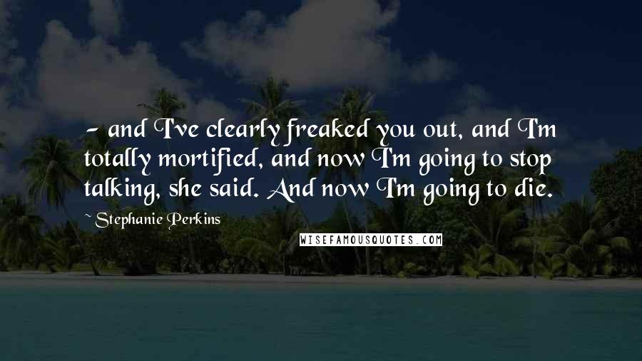 Stephanie Perkins Quotes:  - and I've clearly freaked you out, and I'm totally mortified, and now I'm going to stop talking, she said. And now I'm going to die.