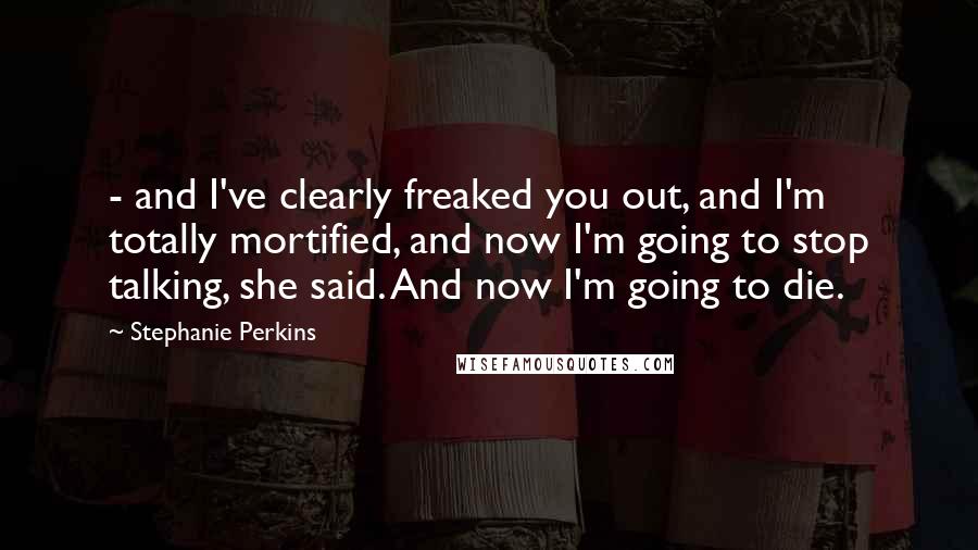 Stephanie Perkins Quotes:  - and I've clearly freaked you out, and I'm totally mortified, and now I'm going to stop talking, she said. And now I'm going to die.