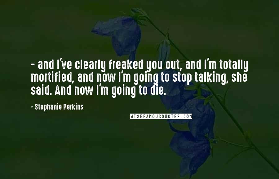 Stephanie Perkins Quotes: - and I've clearly freaked you out, and I'm totally mortified, and now I'm going to stop talking, she said. And now I'm going to die.