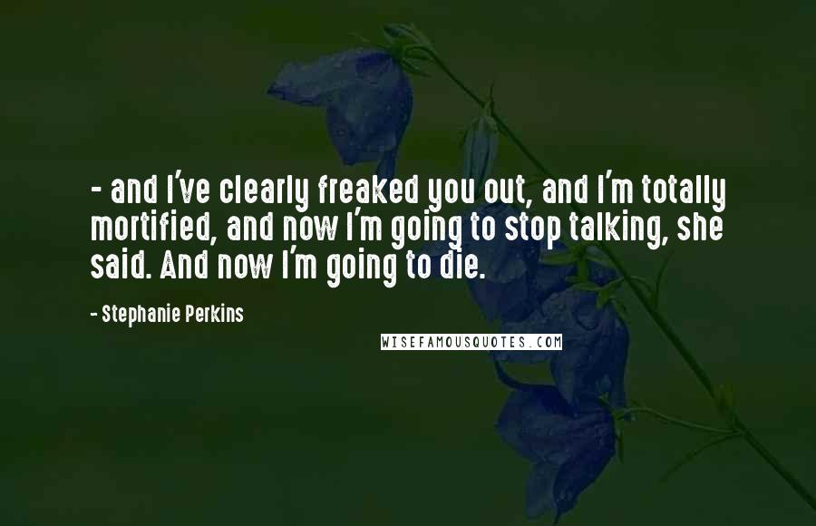 Stephanie Perkins Quotes:  - and I've clearly freaked you out, and I'm totally mortified, and now I'm going to stop talking, she said. And now I'm going to die.