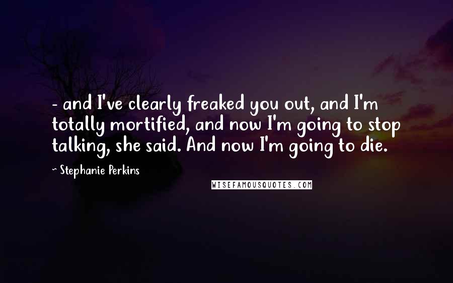 Stephanie Perkins Quotes:  - and I've clearly freaked you out, and I'm totally mortified, and now I'm going to stop talking, she said. And now I'm going to die.