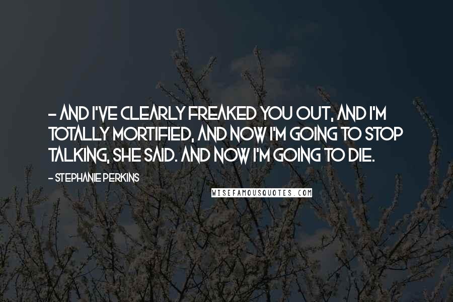 Stephanie Perkins Quotes: - and I've clearly freaked you out, and I'm totally mortified, and now I'm going to stop talking, she said. And now I'm going to die.