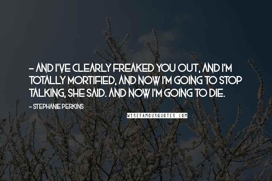 Stephanie Perkins Quotes:  - and I've clearly freaked you out, and I'm totally mortified, and now I'm going to stop talking, she said. And now I'm going to die.