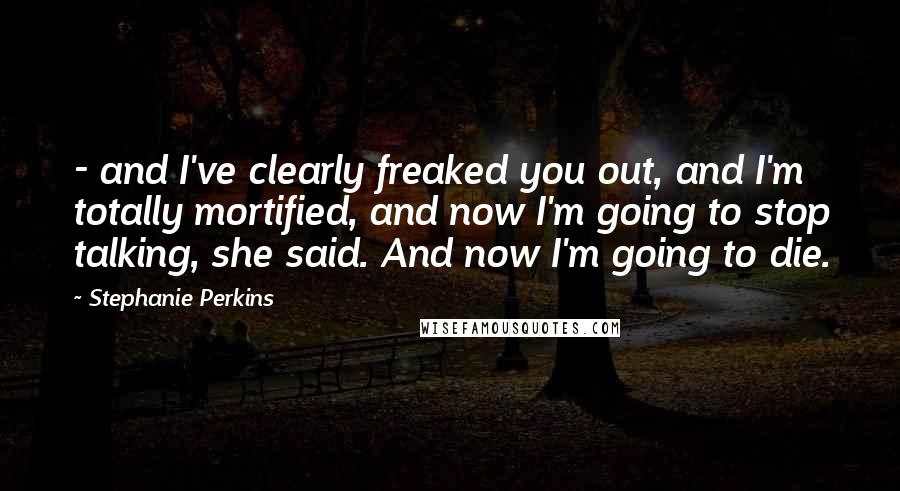 Stephanie Perkins Quotes:  - and I've clearly freaked you out, and I'm totally mortified, and now I'm going to stop talking, she said. And now I'm going to die.